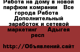 Работа на дому в новой парфюм.комрании - Все города Работа » Дополнительный заработок и сетевой маркетинг   . Адыгея респ.